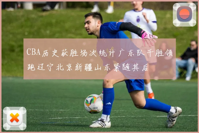 CBA历史获胜场次统计广东队千胜领跑辽宁北京新疆山东紧随其后