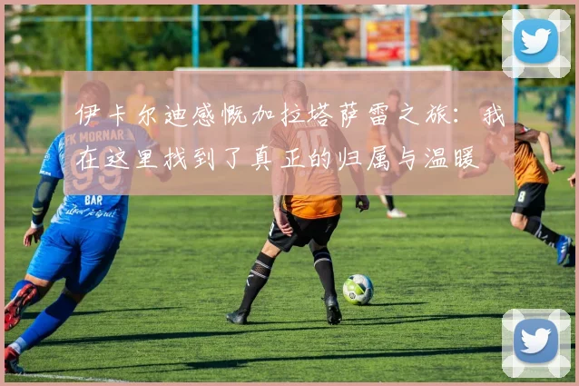 伊卡尔迪感慨加拉塔萨雷之旅：我在这里找到了真正的归属与温暖