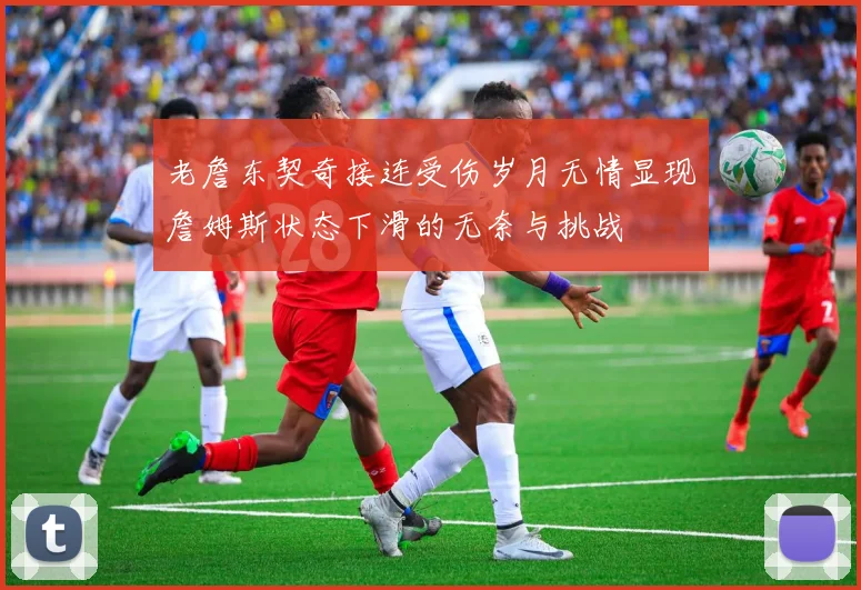 老詹东契奇接连受伤岁月无情显现詹姆斯状态下滑的无奈与挑战