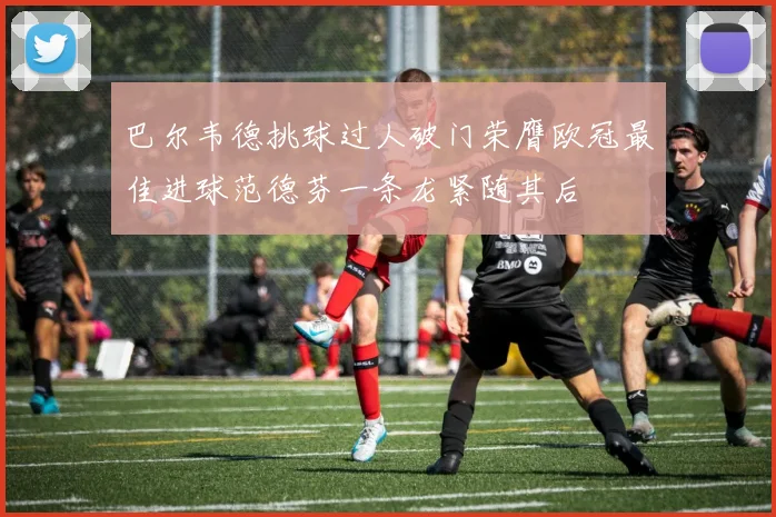巴尔韦德挑球过人破门荣膺欧冠最佳进球范德芬一条龙紧随其后