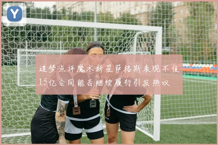 追梦点评魔术新星萨格斯表现不佳15亿合同能否继续履行引发热议