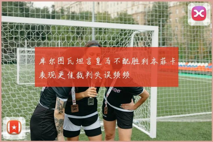 库尔图瓦坦言皇马不配胜利本菲卡表现更佳裁判失误频频