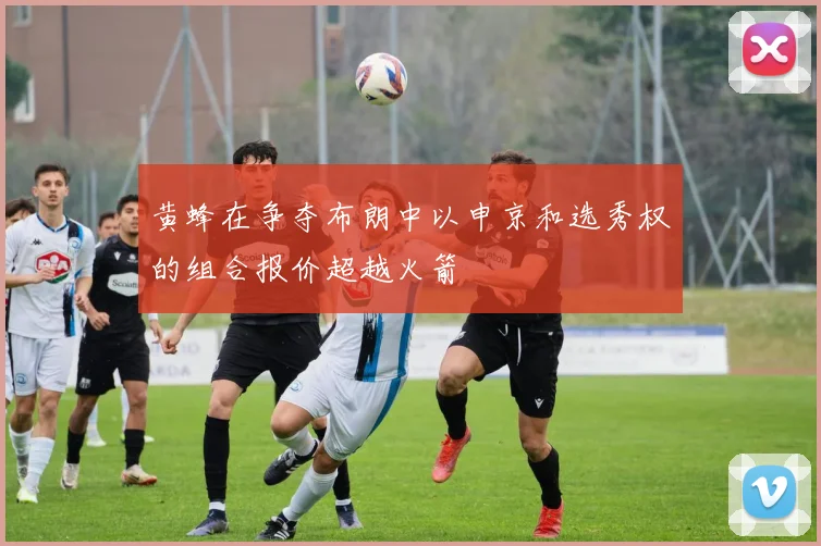 黄蜂在争夺布朗中以申京和选秀权的组合报价超越火箭