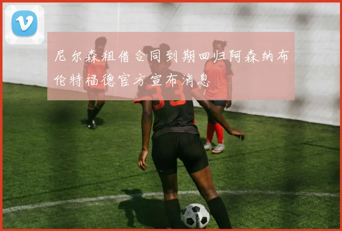尼尔森租借合同到期回归阿森纳布伦特福德官方宣布消息