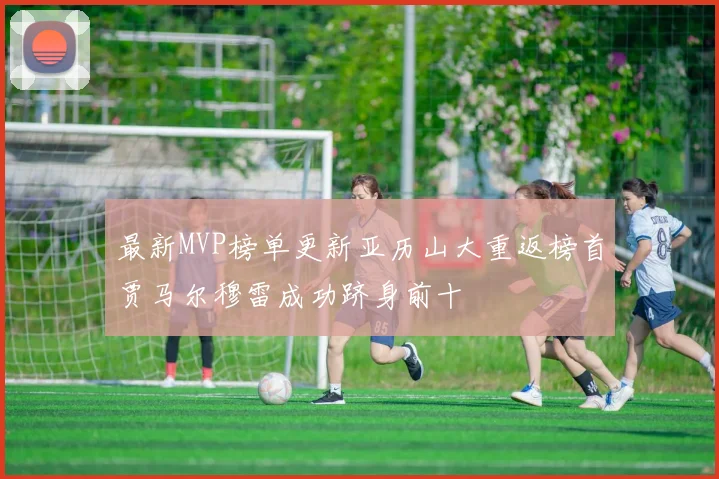 最新MVP榜单更新亚历山大重返榜首贾马尔穆雷成功跻身前十