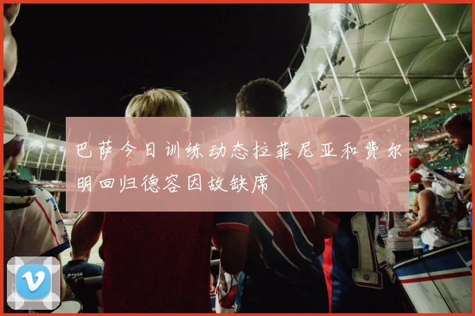 巴萨今日训练动态拉菲尼亚和费尔明回归德容因故缺席