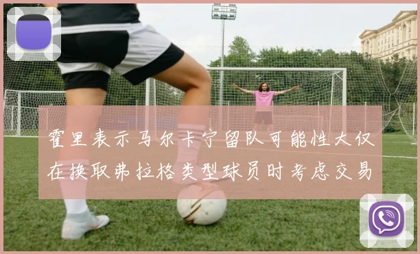霍里表示马尔卡宁留队可能性大仅在换取弗拉格类型球员时考虑交易