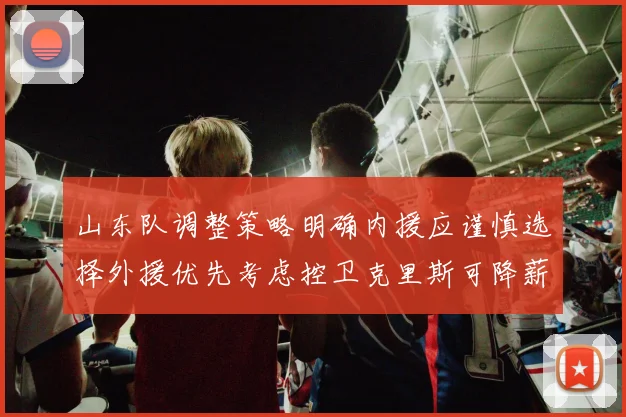 山东队调整策略明确内援应谨慎选择外援优先考虑控卫克里斯可降薪续约