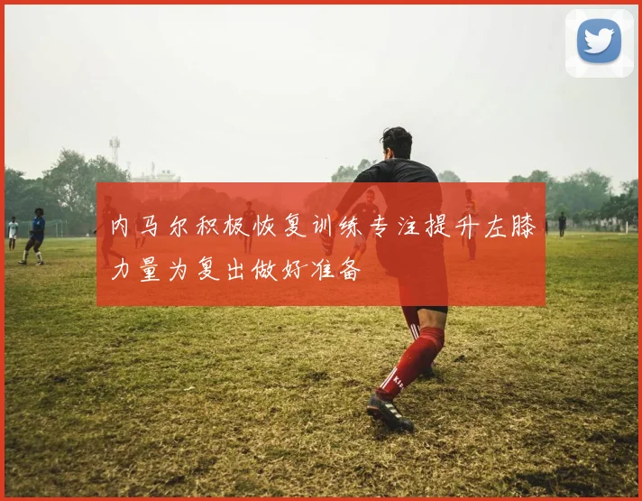 内马尔积极恢复训练专注提升左膝力量为复出做好准备
